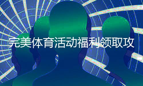 完美体育活动福利领取攻略:新手必看步骤、优惠类型与注意事项