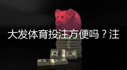 大发体育投注方便吗?注册、充值、提现与安全性全面评测
