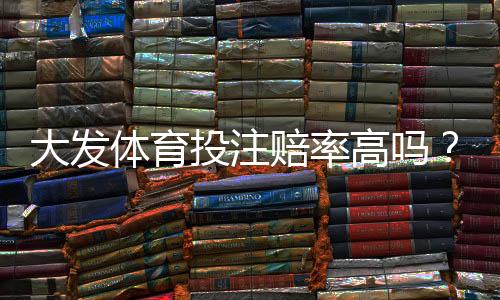 大发体育投注赔率高吗?真实赔率解析与实战比较