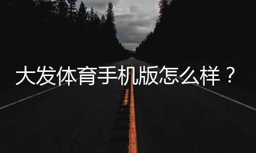 大发体育手机版怎么样?全面评测、功能介绍与安全下载指南