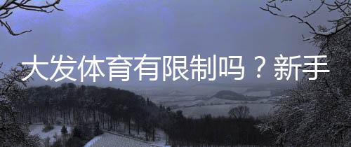 大发体育有限制吗？新手必知的账号、投注额度与地区限制详解