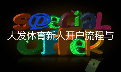 大发体育新人开户流程与优惠攻略:新手注册、实名认证与首存福利全解析