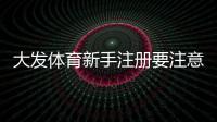 大发体育新手注册要注意什么？注册步骤、实名认证与安全防骗全攻略