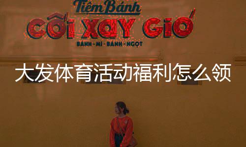 大发体育活动福利怎么领取?最新优惠领取攻略与注意事项