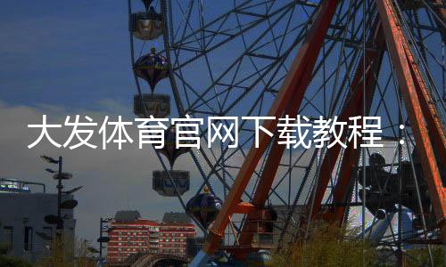 大发体育官网下载教程:安卓版苹果版官方下载、安装步骤与注册登录全攻略