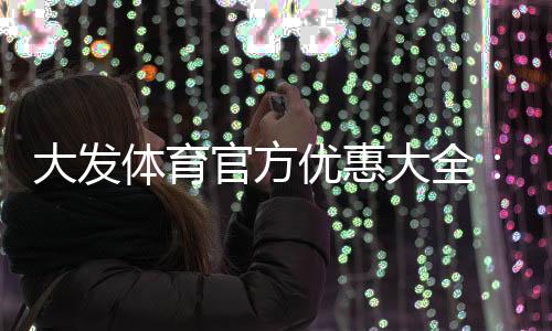 大发体育官方优惠大全:最新活动、领取步骤与注意事项一文看懂