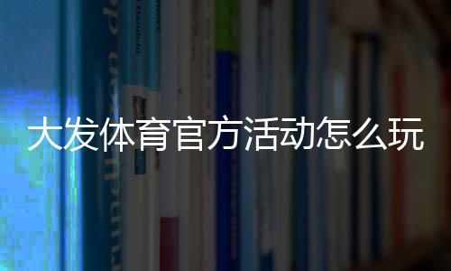 大发体育官方活动怎么玩？最新优惠、参与规则与领取攻略