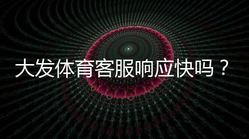 大发体育客服响应快吗？真实体验与响应速度、问题解决率全面评测