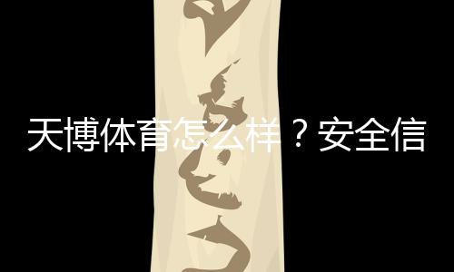 天博体育怎么样?安全信誉、玩法特色、优惠与提现体验全方位评测