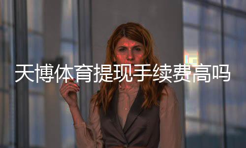 天博体育提现手续费高吗?最新收费标准、到账时间与省钱攻略