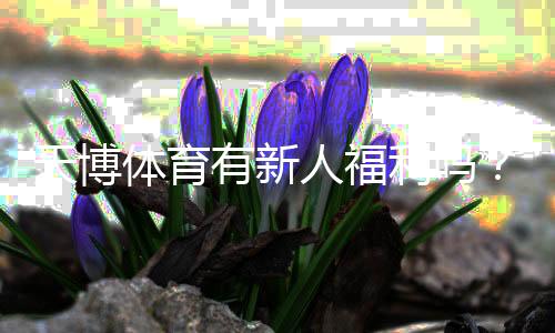 天博体育有新人福利吗?新手注册优惠、体验金与领取攻略详解