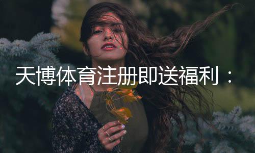 天博体育注册即送福利:注册送优惠、领取攻略与注意事项