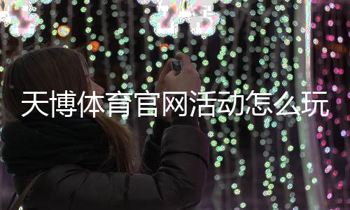 天博体育官网活动怎么玩？最新优惠、参与攻略与安全注意事项