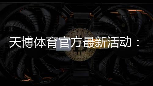 天博体育官方最新活动：优惠汇总、领取流程与参与攻略