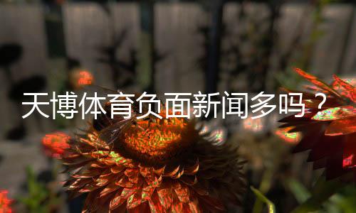 天博体育负面新闻多吗?真实案例与用户评价解析