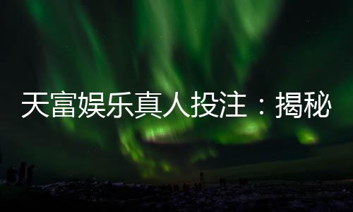 天富娱乐真人投注：揭秘高胜率玩家的实战技巧与策略