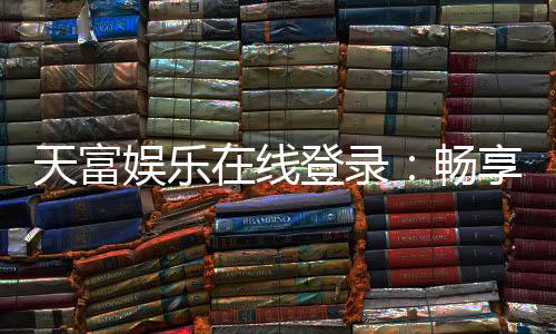 天富娱乐在线登录：畅享顶级棋牌电游的在线体验