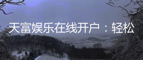 天富娱乐在线开户:轻松注册畅享顶级棋牌电游盛宴