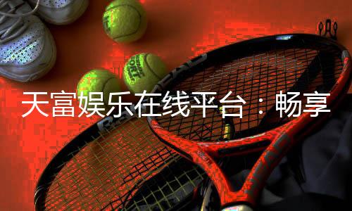 天富娱乐在线平台:畅享顶级棋牌电游的在线娱乐天堂