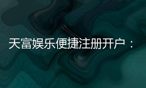 天富娱乐便捷注册开户:三步完成快速开户畅享顶级游戏体验