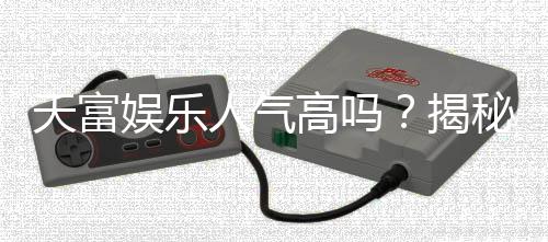 天富娱乐人气高吗?揭秘平台火爆背后的真实原因