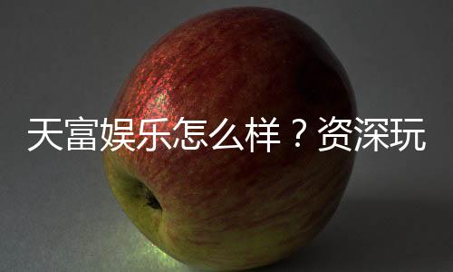 天富娱乐怎么样?资深玩家带你全面评测平台体验