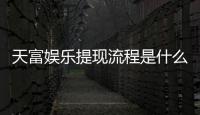 天富娱乐提现流程是什么？手把手教你快速到账技巧