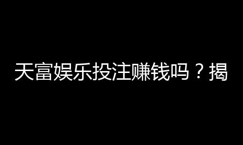 天富娱乐投注赚钱吗?揭秘稳定盈利的三大实战技巧
