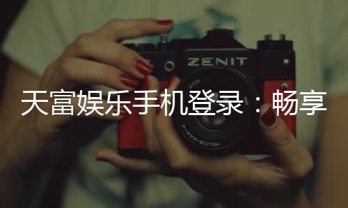 天富娱乐手机登录:畅享移动端棋牌游戏的极致体验