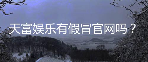 天富娱乐有假冒官网吗?揭秘如何辨别正规平台与仿冒网站