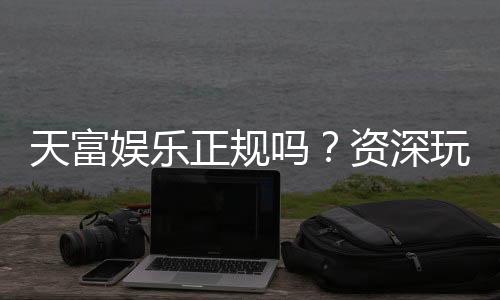 天富娱乐正规吗?资深玩家揭秘其安全性与游戏体验