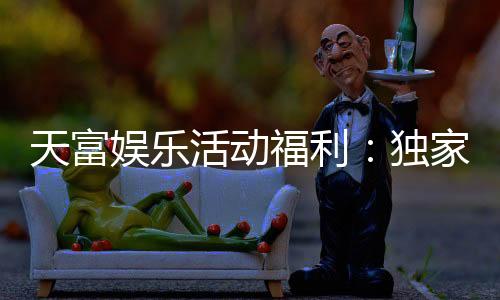 天富娱乐活动福利：独家优惠与惊喜礼包等你来拿