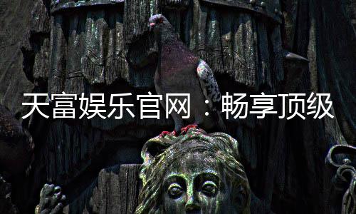 天富娱乐官网:畅享顶级棋牌电游的尊贵体验