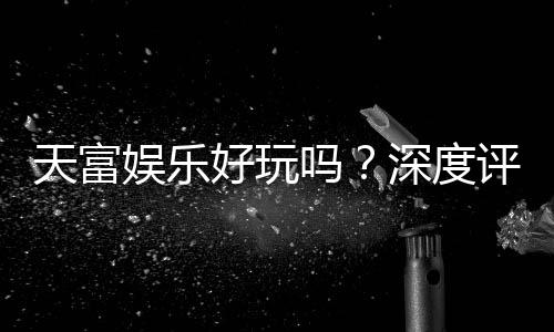 天富娱乐好玩吗?深度评测带你揭秘真实体验