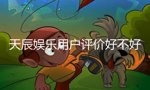 天辰娱乐用户评价好不好?真实玩家体验分享与深度解析