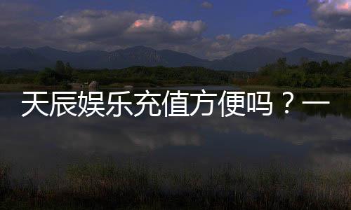 天辰娱乐充值方便吗?一文详解充值流程与到账速度