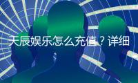 天辰娱乐怎么充值？详细步骤与到账时间解析