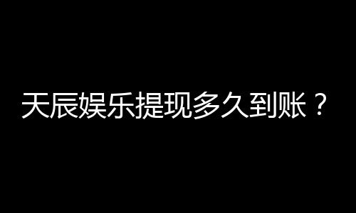 天辰娱乐提现多久到账？实测到账时效与提款技巧分享