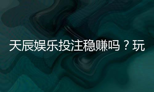 天辰娱乐投注稳赚吗?玩家实测经验分享与风险解析