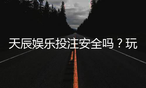 天辰娱乐投注安全吗?玩家真实体验与平台风险解析