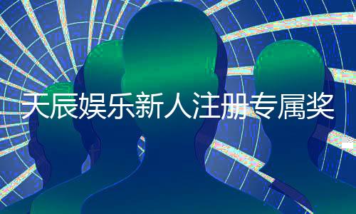 天辰娱乐新人注册专属奖励：首存礼包与高额返水等你拿