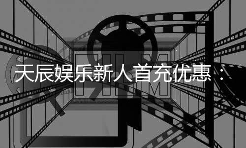 天辰娱乐新人首充优惠：注册即享高额返利与独家礼包