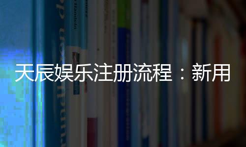 天辰娱乐注册流程:新用户快速上手完整指南