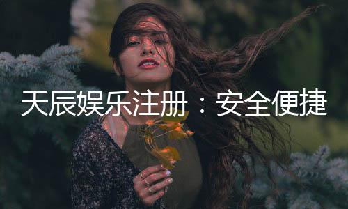 天辰娱乐注册:安全便捷的娱乐平台全面解析