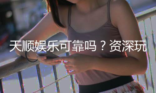 天顺娱乐可靠吗?资深玩家揭秘平台真实体验与安全性