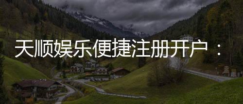 天顺娱乐便捷注册开户:快速开户指南与独家优惠一览