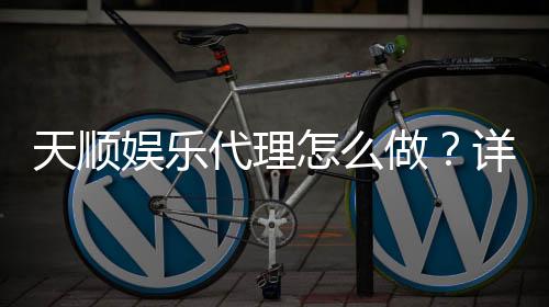 天顺娱乐代理怎么做?详细申请流程与盈利技巧分享