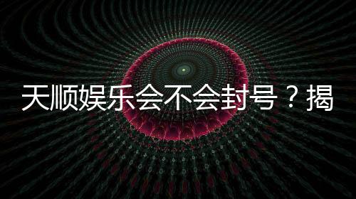 天顺娱乐会不会封号?揭秘账号安全与防封技巧