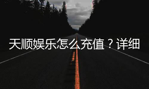 天顺娱乐怎么充值?详细步骤与到账时间解析