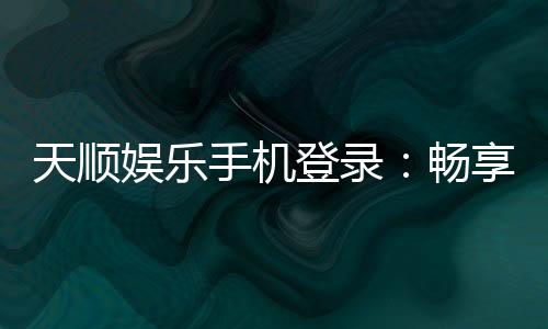 天顺娱乐手机登录:畅享移动端棋牌投注的极致体验